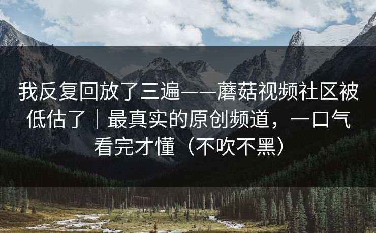 我反复回放了三遍——蘑菇视频社区被低估了｜最真实的原创频道，一口气看完才懂（不吹不黑）