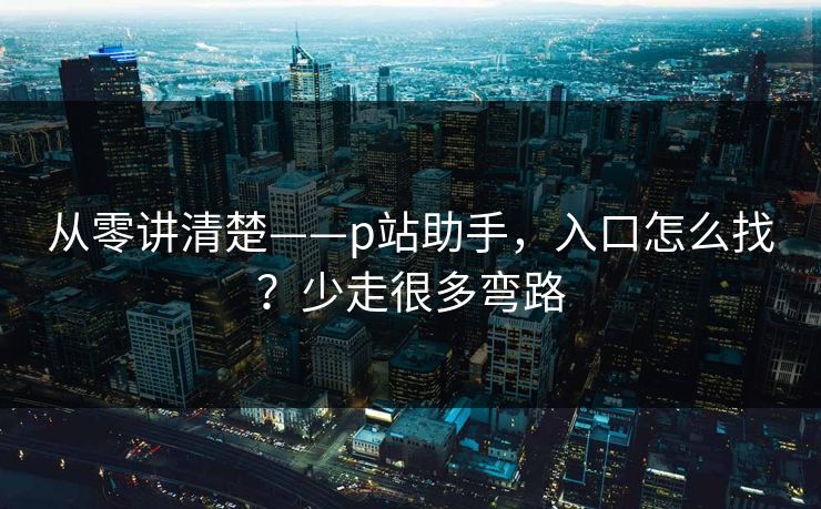 从零讲清楚——p站助手，入口怎么找？少走很多弯路
