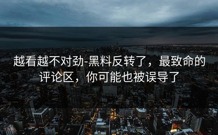 越看越不对劲-黑料反转了，最致命的评论区，你可能也被误导了