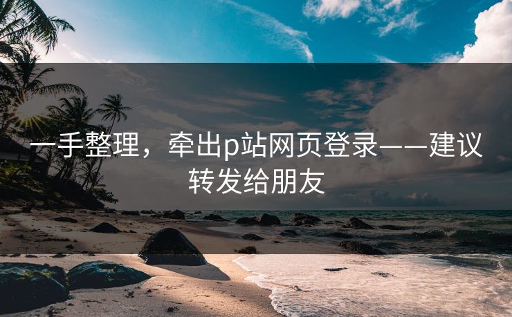 一手整理，牵出p站网页登录——建议转发给朋友