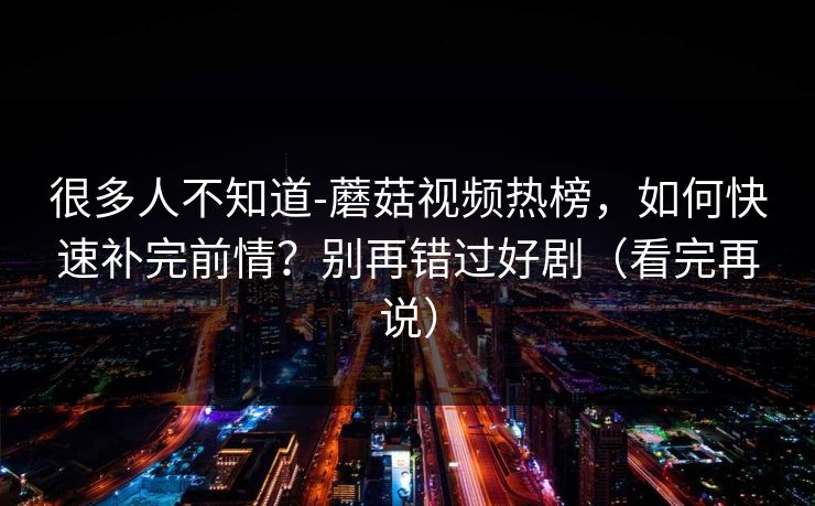很多人不知道-蘑菇视频热榜，如何快速补完前情？别再错过好剧（看完再说）