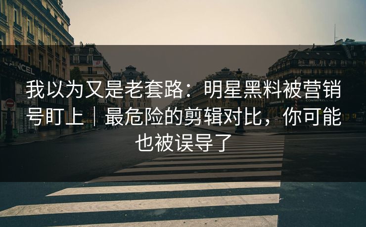 我以为又是老套路：明星黑料被营销号盯上｜最危险的剪辑对比，你可能也被误导了