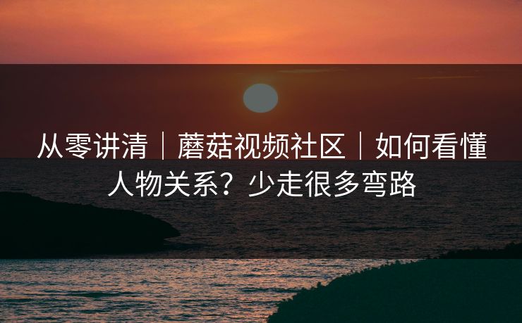 从零讲清｜蘑菇视频社区｜如何看懂人物关系？少走很多弯路