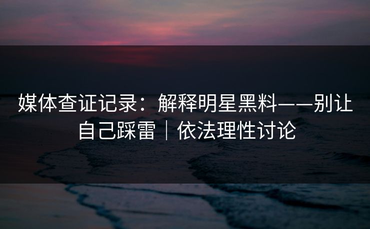 媒体查证记录：解释明星黑料——别让自己踩雷｜依法理性讨论