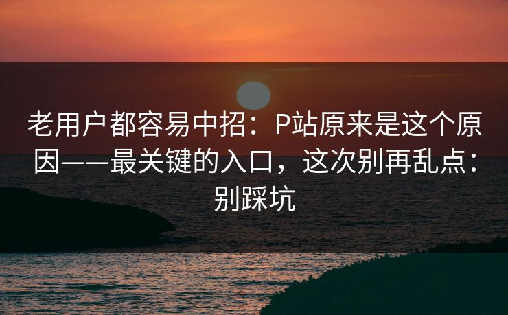老用户都容易中招：P站原来是这个原因——最关键的入口，这次别再乱点：别踩坑