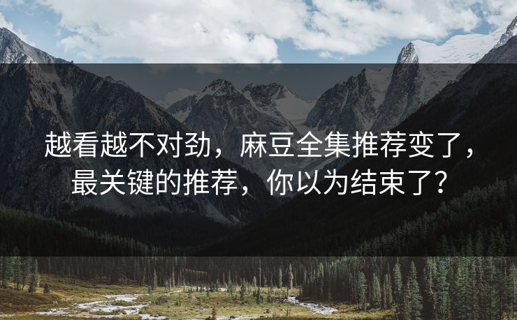 越看越不对劲，麻豆全集推荐变了，最关键的推荐，你以为结束了？