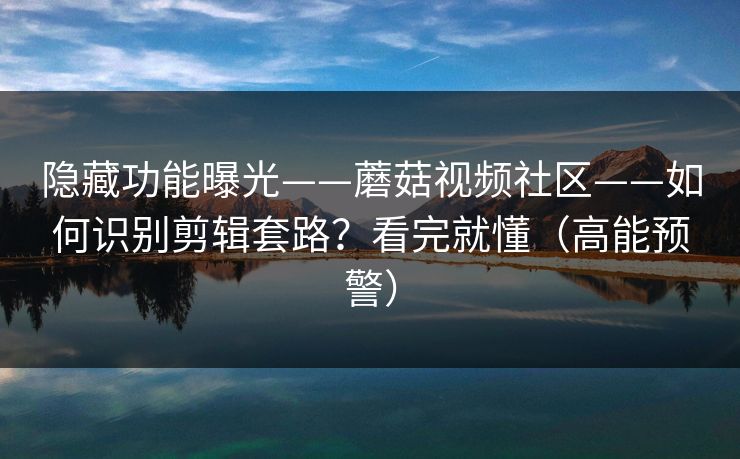 隐藏功能曝光——蘑菇视频社区——如何识别剪辑套路？看完就懂（高能预警）