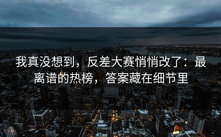 我真没想到，反差大赛悄悄改了：最离谱的热榜，答案藏在细节里