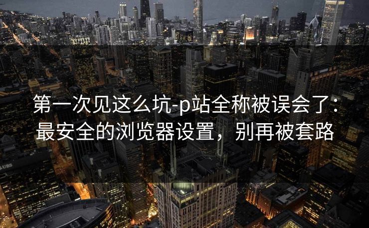 第一次见这么坑-p站全称被误会了：最安全的浏览器设置，别再被套路