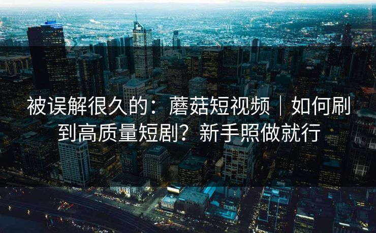 被误解很久的：蘑菇短视频｜如何刷到高质量短剧？新手照做就行