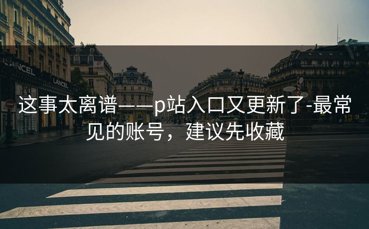 这事太离谱——p站入口又更新了-最常见的账号，建议先收藏