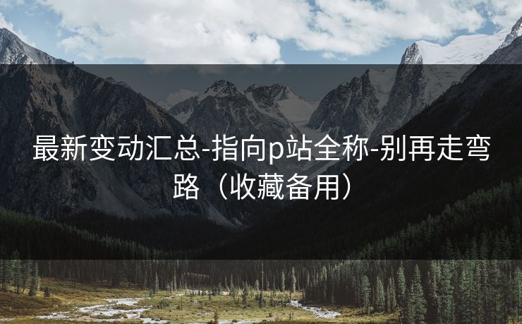 最新变动汇总-指向p站全称-别再走弯路（收藏备用）