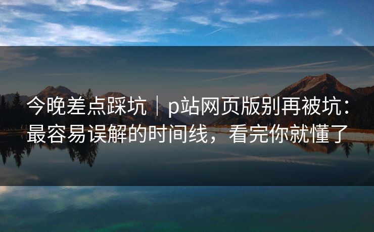 今晚差点踩坑｜p站网页版别再被坑：最容易误解的时间线，看完你就懂了