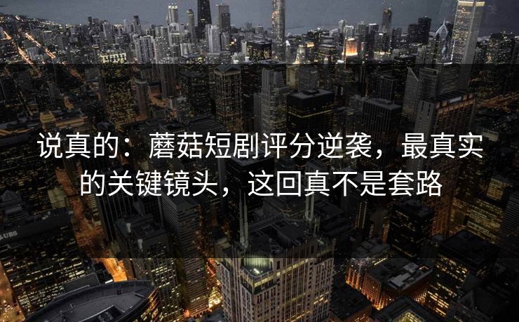 说真的：蘑菇短剧评分逆袭，最真实的关键镜头，这回真不是套路