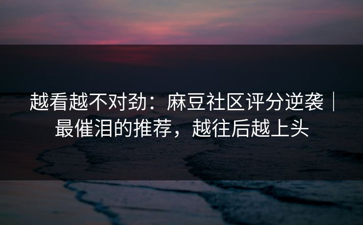 越看越不对劲：麻豆社区评分逆袭｜最催泪的推荐，越往后越上头