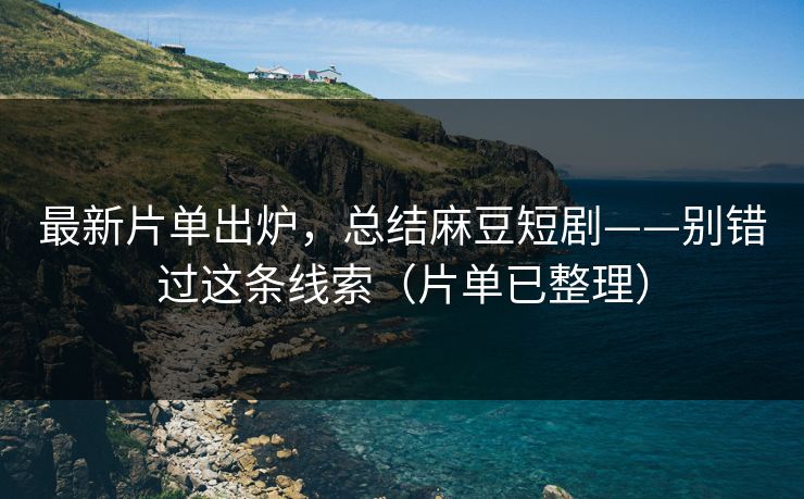 最新片单出炉，总结麻豆短剧——别错过这条线索（片单已整理）
