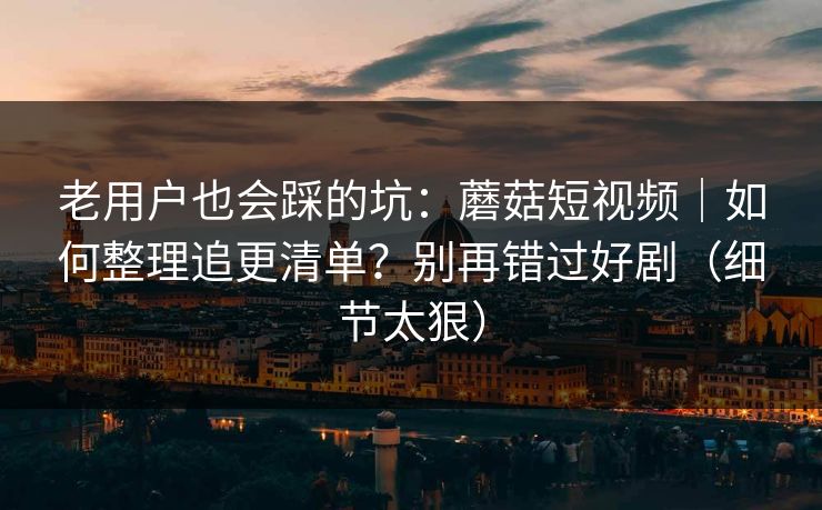老用户也会踩的坑：蘑菇短视频｜如何整理追更清单？别再错过好剧（细节太狠）