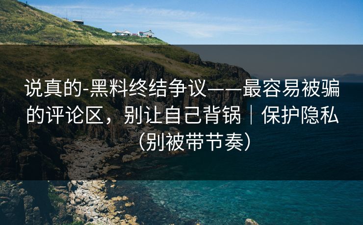 说真的-黑料终结争议——最容易被骗的评论区，别让自己背锅｜保护隐私（别被带节奏）