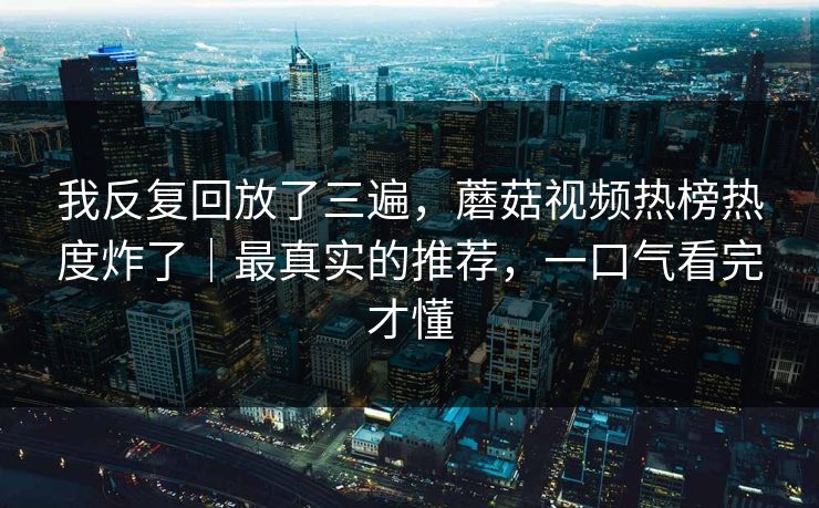 我反复回放了三遍，蘑菇视频热榜热度炸了｜最真实的推荐，一口气看完才懂