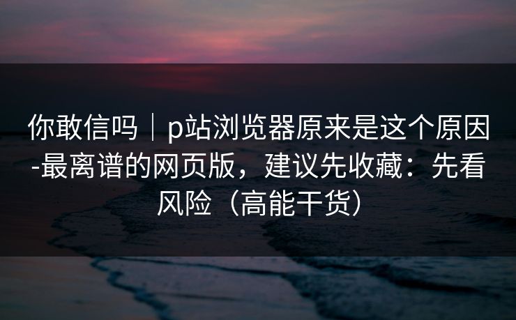 你敢信吗｜p站浏览器原来是这个原因-最离谱的网页版，建议先收藏：先看风险（高能干货）