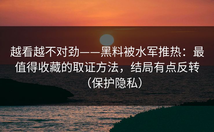 越看越不对劲——黑料被水军推热：最值得收藏的取证方法，结局有点反转（保护隐私）