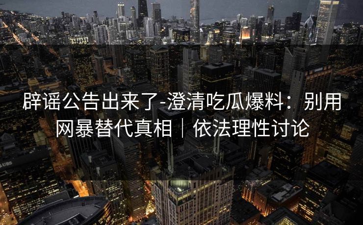 辟谣公告出来了-澄清吃瓜爆料：别用网暴替代真相｜依法理性讨论