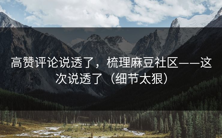 高赞评论说透了，梳理麻豆社区——这次说透了（细节太狠）