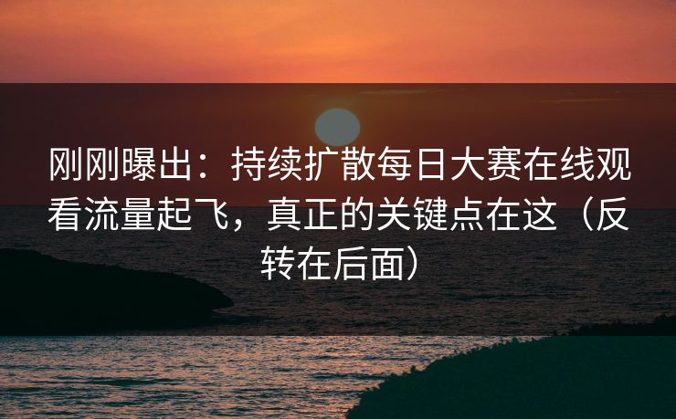 刚刚曝出：持续扩散每日大赛在线观看流量起飞，真正的关键点在这（反转在后面）