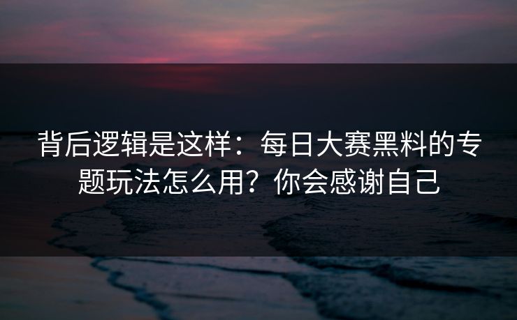 背后逻辑是这样：每日大赛黑料的专题玩法怎么用？你会感谢自己