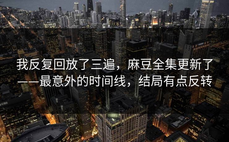 我反复回放了三遍，麻豆全集更新了——最意外的时间线，结局有点反转
