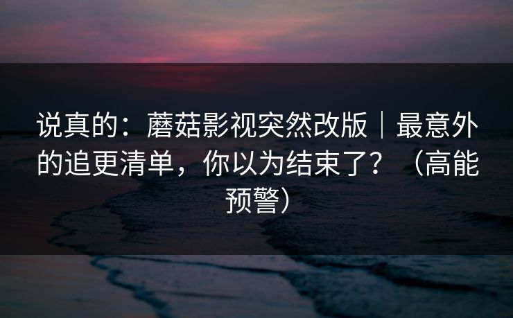 说真的：蘑菇影视突然改版｜最意外的追更清单，你以为结束了？（高能预警）