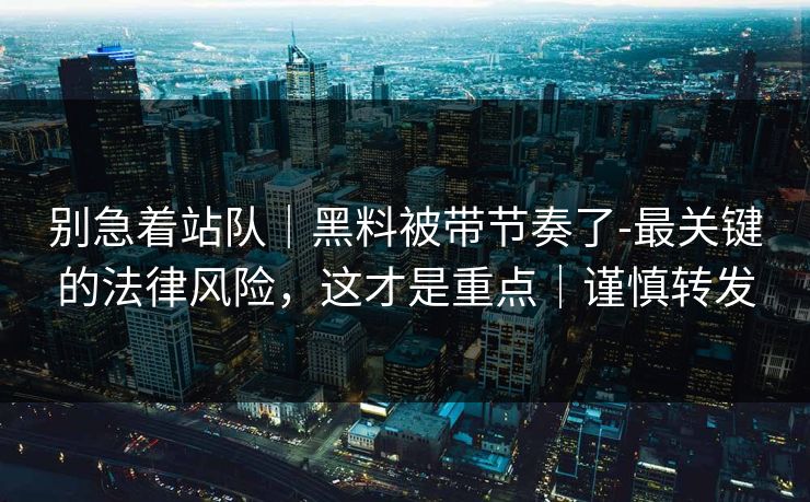 别急着站队｜黑料被带节奏了-最关键的法律风险，这才是重点｜谨慎转发