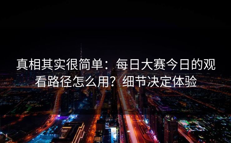 真相其实很简单:每日大赛今日的观看路径怎么用?细节决定体验