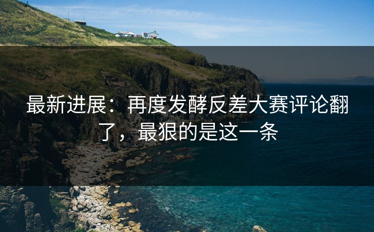 最新进展:再度发酵反差大赛评论翻了,最狠的是这一条