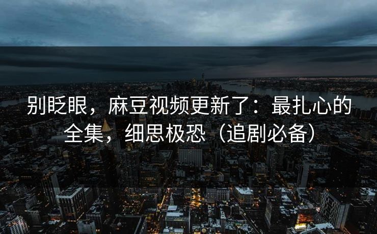别眨眼,麻豆视频更新了:最扎心的全集,细思极恐(追剧必备)