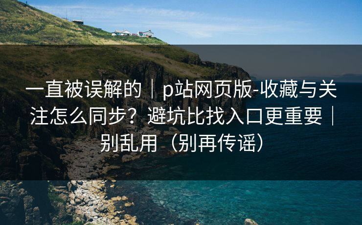 一直被误解的｜p站网页版-收藏与关注怎么同步？避坑比找入口更重要｜别乱用（别再传谣）