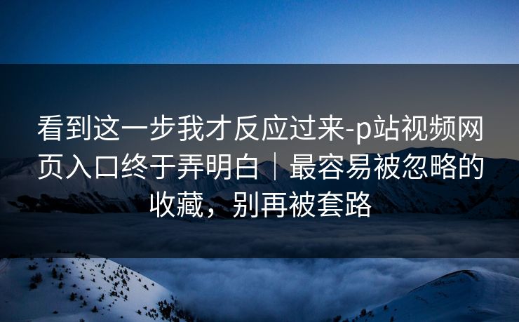 看到这一步我才反应过来-p站视频网页入口终于弄明白｜最容易被忽略的收藏，别再被套路