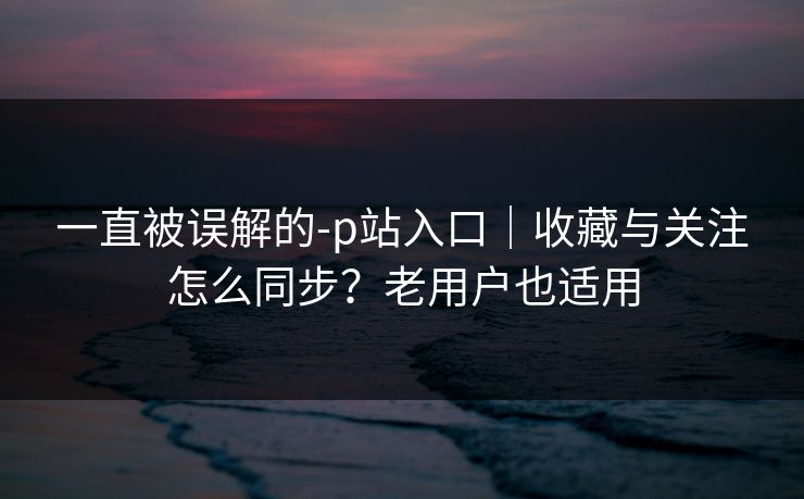 一直被误解的-p站入口|收藏与关注怎么同步?老用户也适用