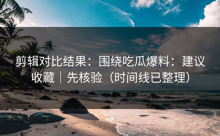 剪辑对比结果:围绕吃瓜爆料:建议收藏|先核验(时间线已整理)