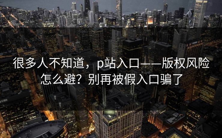 很多人不知道，p站入口——版权风险怎么避？别再被假入口骗了