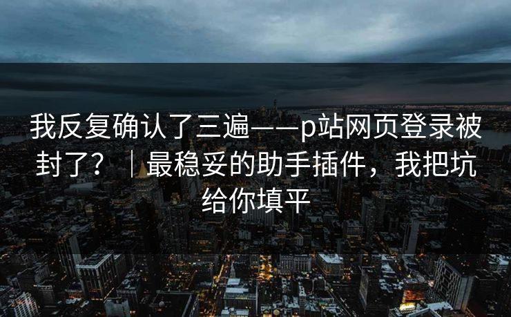我反复确认了三遍——p站网页登录被封了？｜最稳妥的助手插件，我把坑给你填平