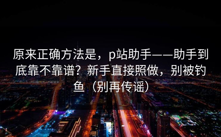 原来正确方法是,p站助手——助手到底靠不靠谱?新手直接照做,别被钓鱼(别再传谣)