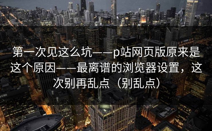 第一次见这么坑——p站网页版原来是这个原因——最离谱的浏览器设置，这次别再乱点（别乱点）
