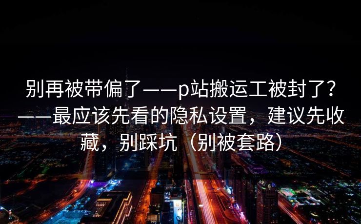 别再被带偏了——p站搬运工被封了？——最应该先看的隐私设置，建议先收藏，别踩坑（别被套路）