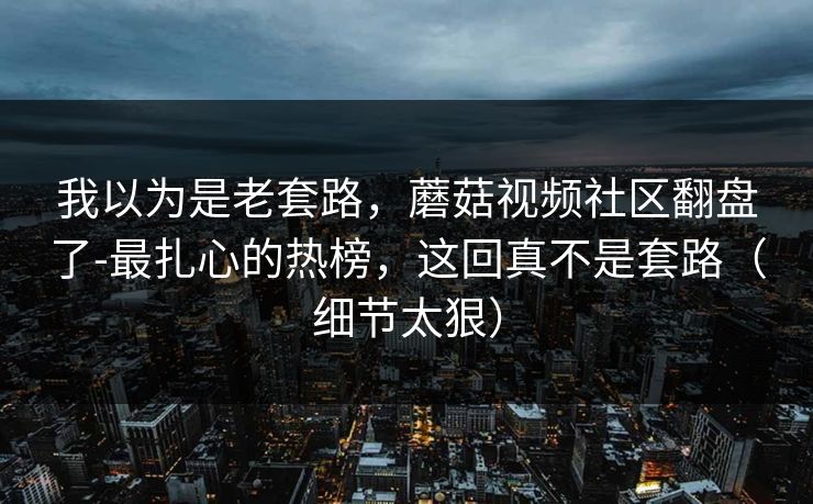 我以为是老套路，蘑菇视频社区翻盘了-最扎心的热榜，这回真不是套路（细节太狠）