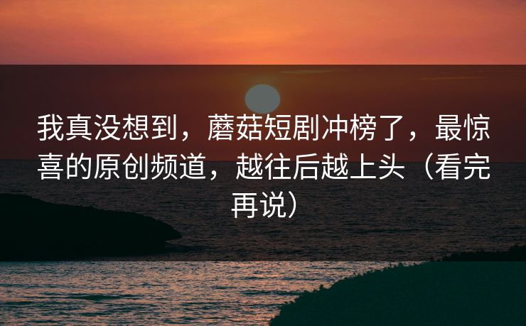 我真没想到，蘑菇短剧冲榜了，最惊喜的原创频道，越往后越上头（看完再说）