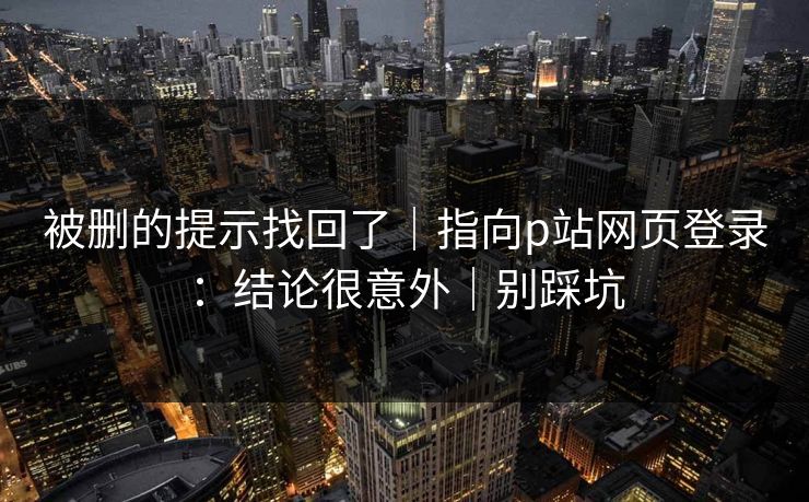 被删的提示找回了｜指向p站网页登录：结论很意外｜别踩坑