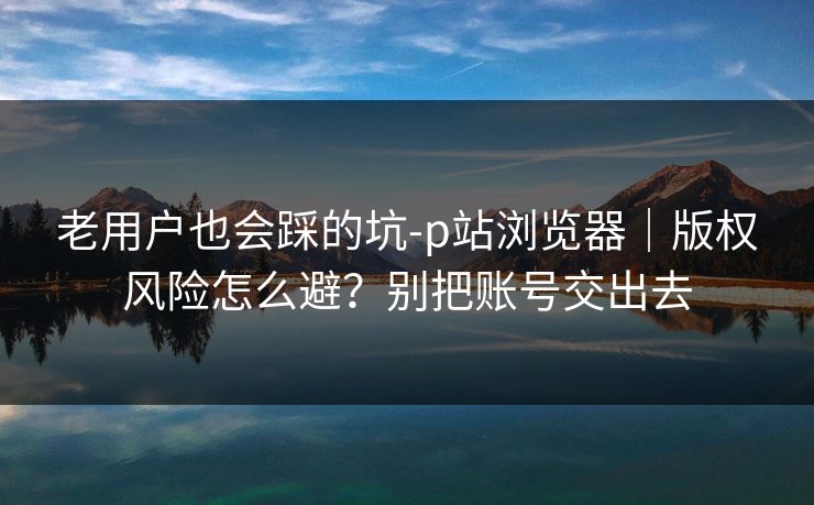 老用户也会踩的坑-p站浏览器｜版权风险怎么避？别把账号交出去