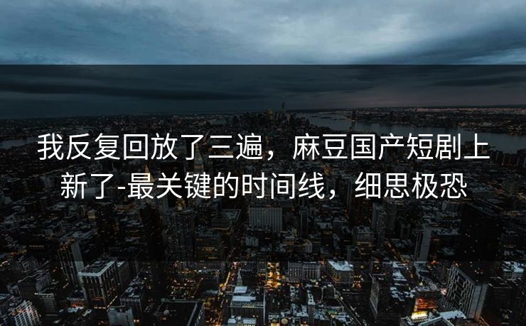 我反复回放了三遍，麻豆国产短剧上新了-最关键的时间线，细思极恐