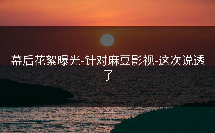 幕后花絮曝光-针对麻豆影视-这次说透了